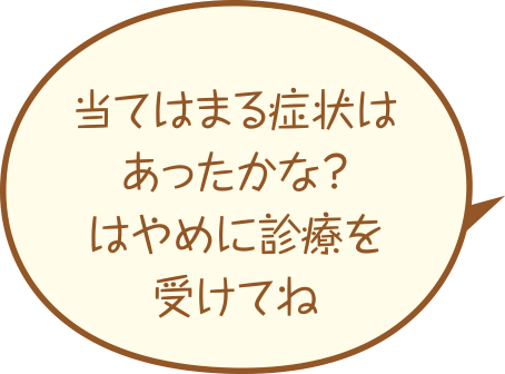 当てはまる症状はあったかな?はやめに診療を受けてね